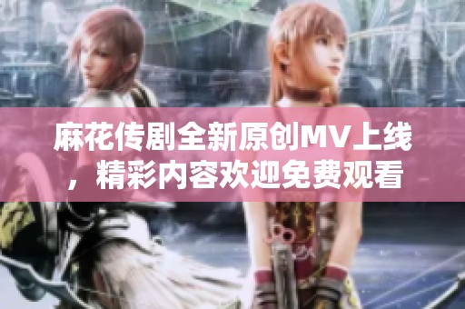 麻花传剧全新原创MV上线，精彩内容欢迎免费观看