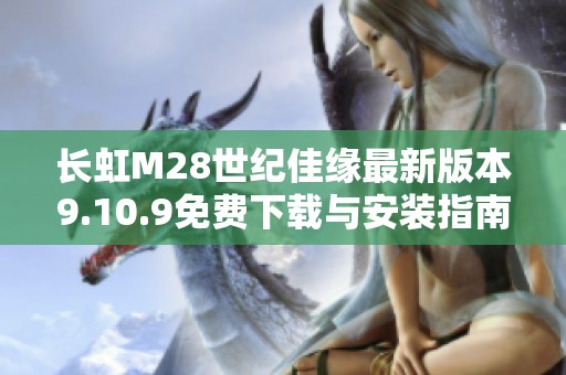 长虹M28世纪佳缘最新版本9.10.9免费下载与安装指南