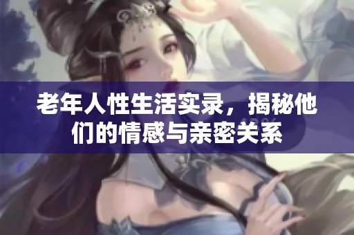 老年人性生活实录，揭秘他们的情感与亲密关系