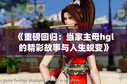 《重磅回归：当家主母hgl的精彩故事与人生蜕变》