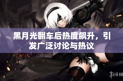 黑月光翻车后热度飙升，引发广泛讨论与热议