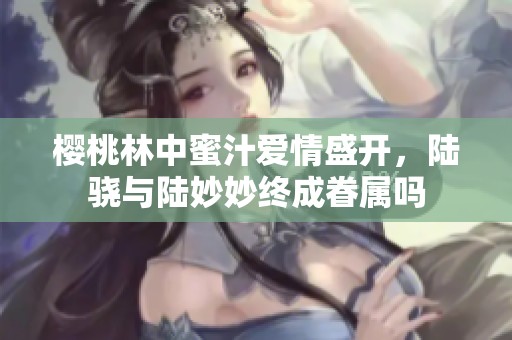 樱桃林中蜜汁爱情盛开，陆骁与陆妙妙终成眷属吗