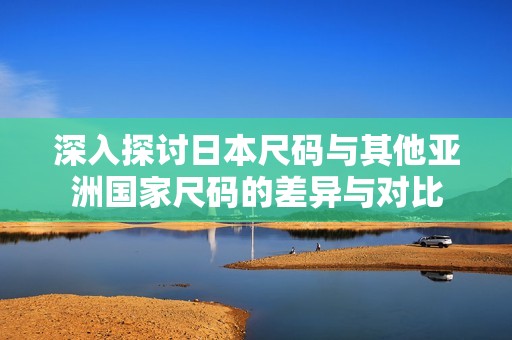 深入探讨日本尺码与其他亚洲国家尺码的差异与对比