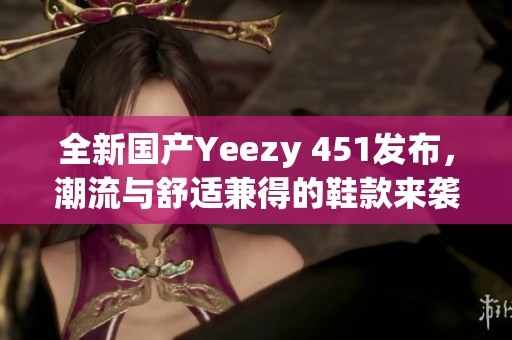 全新国产Yeezy 451发布，潮流与舒适兼得的鞋款来袭