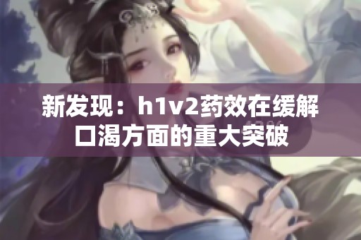 新发现：h1v2药效在缓解口渴方面的重大突破