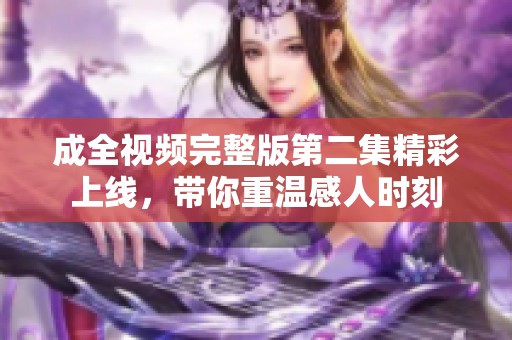 成全视频完整版第二集精彩上线，带你重温感人时刻