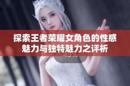 探索王者荣耀女角色的性感魅力与独特魅力之评析