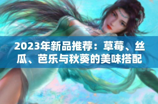2023年新品推荐：草莓、丝瓜、芭乐与秋葵的美味搭配