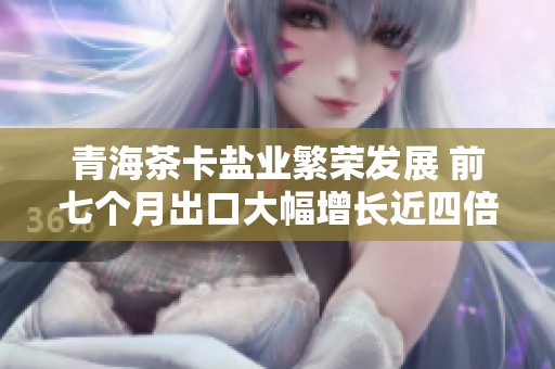 青海茶卡盐业繁荣发展 前七个月出口大幅增长近四倍