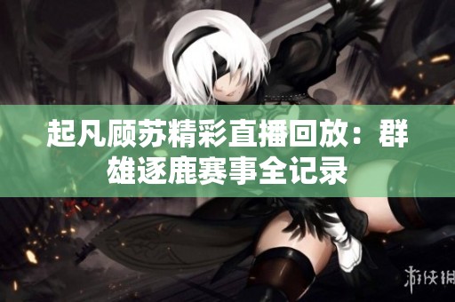 起凡顾苏精彩直播回放：群雄逐鹿赛事全记录