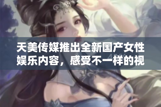天美传媒推出全新国产女性娱乐内容，感受不一样的视觉盛宴