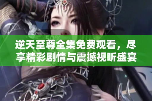 逆天至尊全集免费观看，尽享精彩剧情与震撼视听盛宴