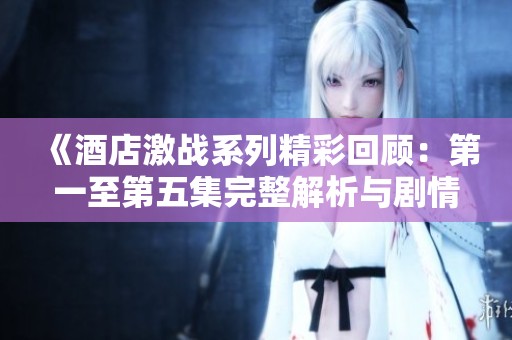 《酒店激战系列精彩回顾：第一至第五集完整解析与剧情亮点》