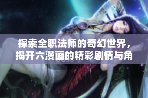探索全职法师的奇幻世界，揭开六漫画的精彩剧情与角色动态