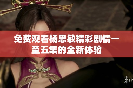 免费观看杨思敏精彩剧情一至五集的全新体验
