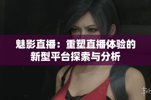 魅影直播：重塑直播体验的新型平台探索与分析