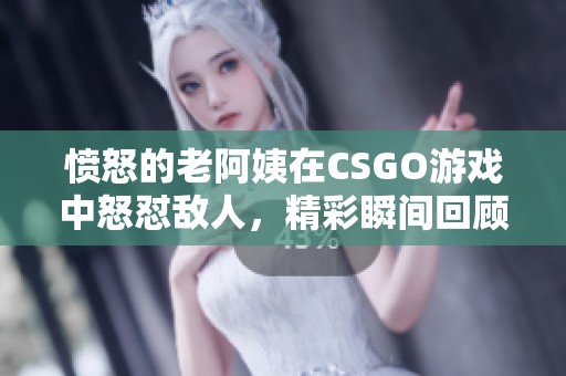 愤怒的老阿姨在CSGO游戏中怒怼敌人，精彩瞬间回顾