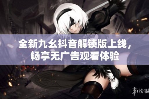 全新九幺抖音解锁版上线，畅享无广告观看体验