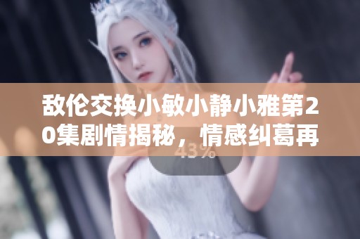 敌伦交换小敏小静小雅第20集剧情揭秘，情感纠葛再升温
