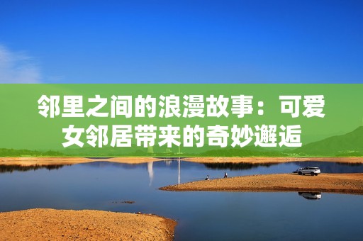 邻里之间的浪漫故事：可爱女邻居带来的奇妙邂逅