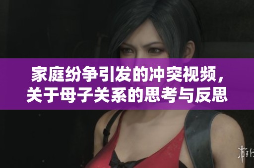 家庭纷争引发的冲突视频，关于母子关系的思考与反思