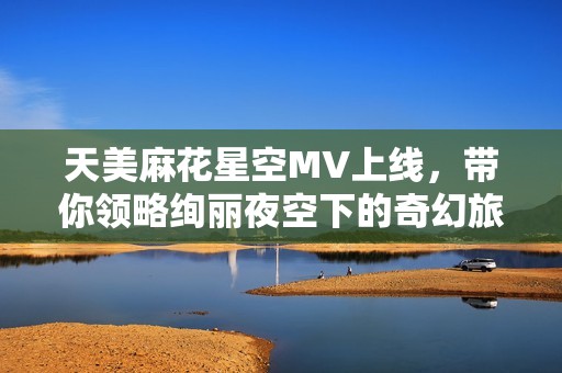 天美麻花星空MV上线，带你领略绚丽夜空下的奇幻旅程