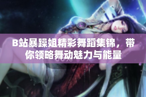 B站暴躁姐精彩舞蹈集锦，带你领略舞动魅力与能量