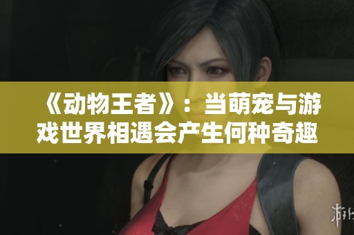 《动物王者》：当萌宠与游戏世界相遇会产生何种奇趣体验