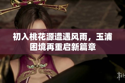 初入桃花源遭遇风雨，玉浦困境再重启新篇章