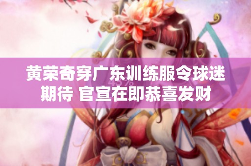 黄荣奇穿广东训练服令球迷期待 官宣在即恭喜发财