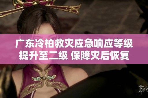 广东冷柏救灾应急响应等级提升至二级 保障灾后恢复工作