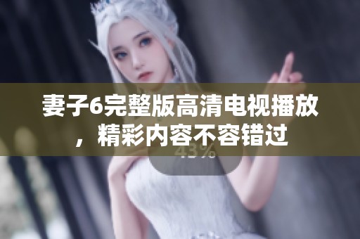 妻子6完整版高清电视播放，精彩内容不容错过