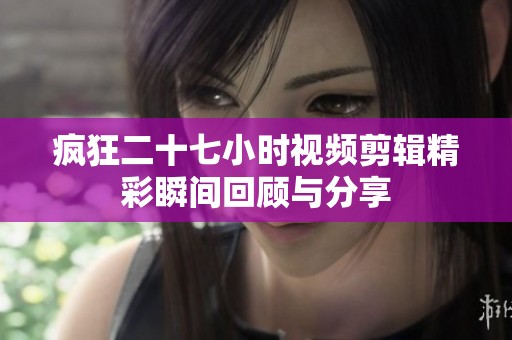 疯狂二十七小时视频剪辑精彩瞬间回顾与分享