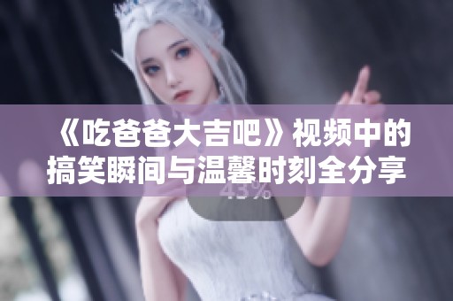 《吃爸爸大吉吧》视频中的搞笑瞬间与温馨时刻全分享