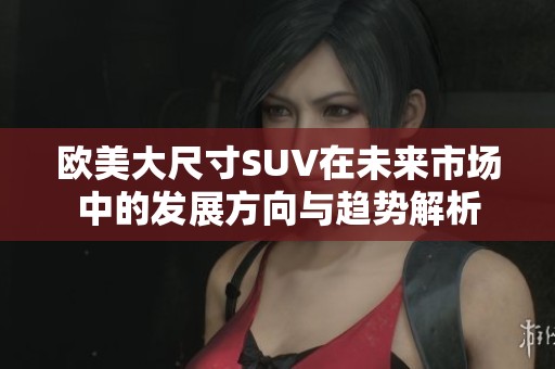 欧美大尺寸SUV在未来市场中的发展方向与趋势解析