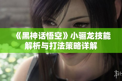 《黑神话悟空》小骊龙技能解析与打法策略详解