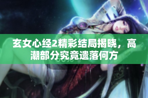 玄女心经2精彩结局揭晓，高潮部分究竟遗落何方