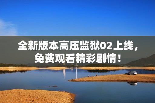 全新版本高压监狱02上线，免费观看精彩剧情！