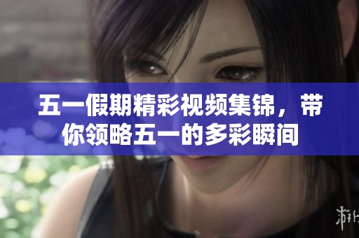 五一假期精彩视频集锦，带你领略五一的多彩瞬间