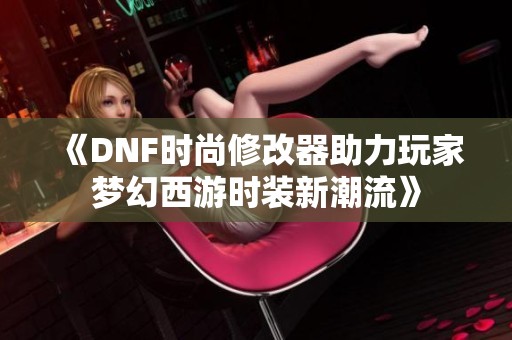 《DNF时尚修改器助力玩家梦幻西游时装新潮流》
