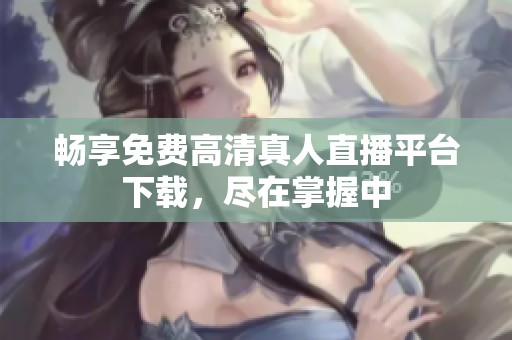 畅享免费高清真人直播平台下载，尽在掌握中