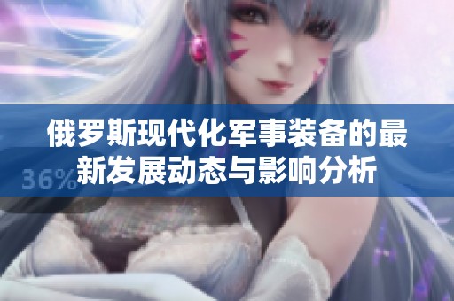 俄罗斯现代化军事装备的最新发展动态与影响分析