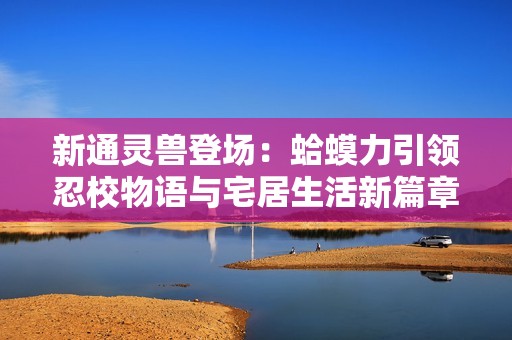 新通灵兽登场：蛤蟆力引领忍校物语与宅居生活新篇章