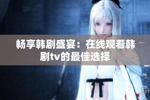 畅享韩剧盛宴：在线观看韩剧tv的最佳选择