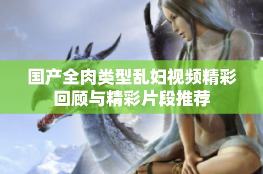 国产全肉类型乱妇视频精彩回顾与精彩片段推荐
