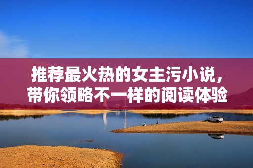 推荐最火热的女主污小说，带你领略不一样的阅读体验