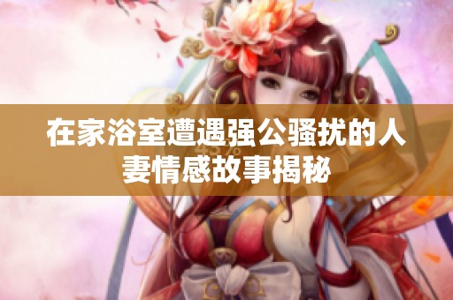 在家浴室遭遇强公骚扰的人妻情感故事揭秘