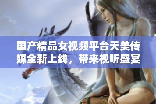 国产精品女视频平台天美传媒全新上线，带来视听盛宴