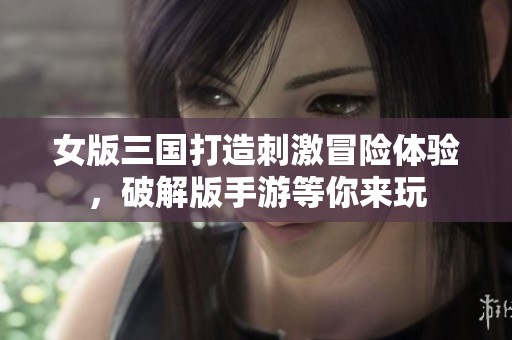 女版三国打造刺激冒险体验，破解版手游等你来玩