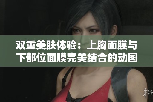 双重美肤体验：上胸面膜与下部位面膜完美结合的动图分享